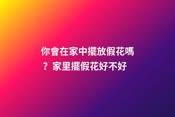 你會在家中擺放假花嗎？家里擺假花好不好